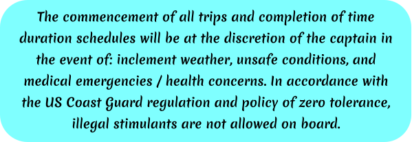 The commencement of all trips and completion of time duration schedules will be at the discretion of the captain in the event of: inclement weather, unsafe conditions, and medical emergencies / health concerns. In accordance with the US Coast Guard regulation and policy of zero tolerance, illegal stimulants are not allowed on board.